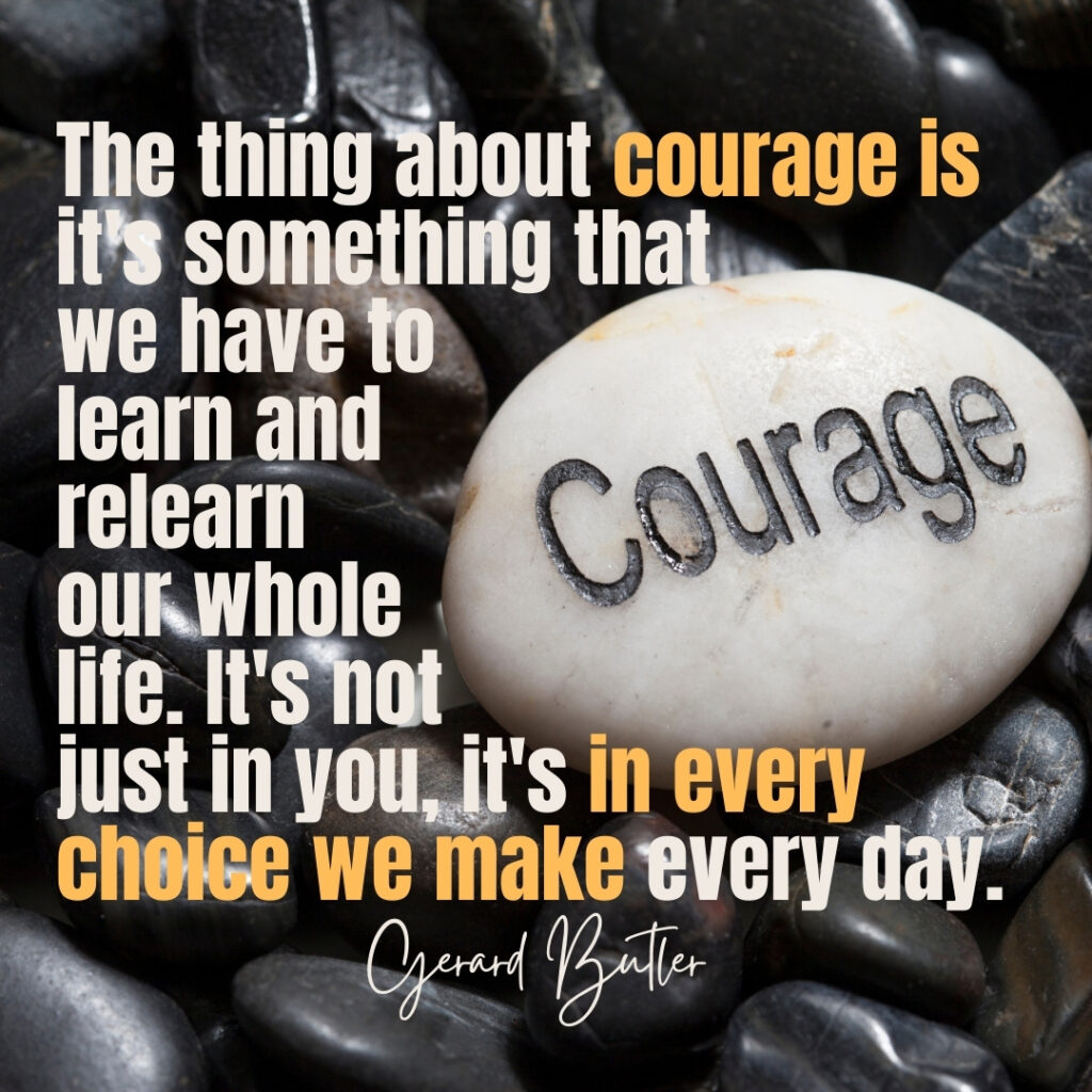 Quote by Gerard Butler: The thing about courage is it's something that we have to learn and relearn our whole life. It's not just in you, it's in every choice we make every day. picture of pebbles, one pebble with the word courage engraved in it
