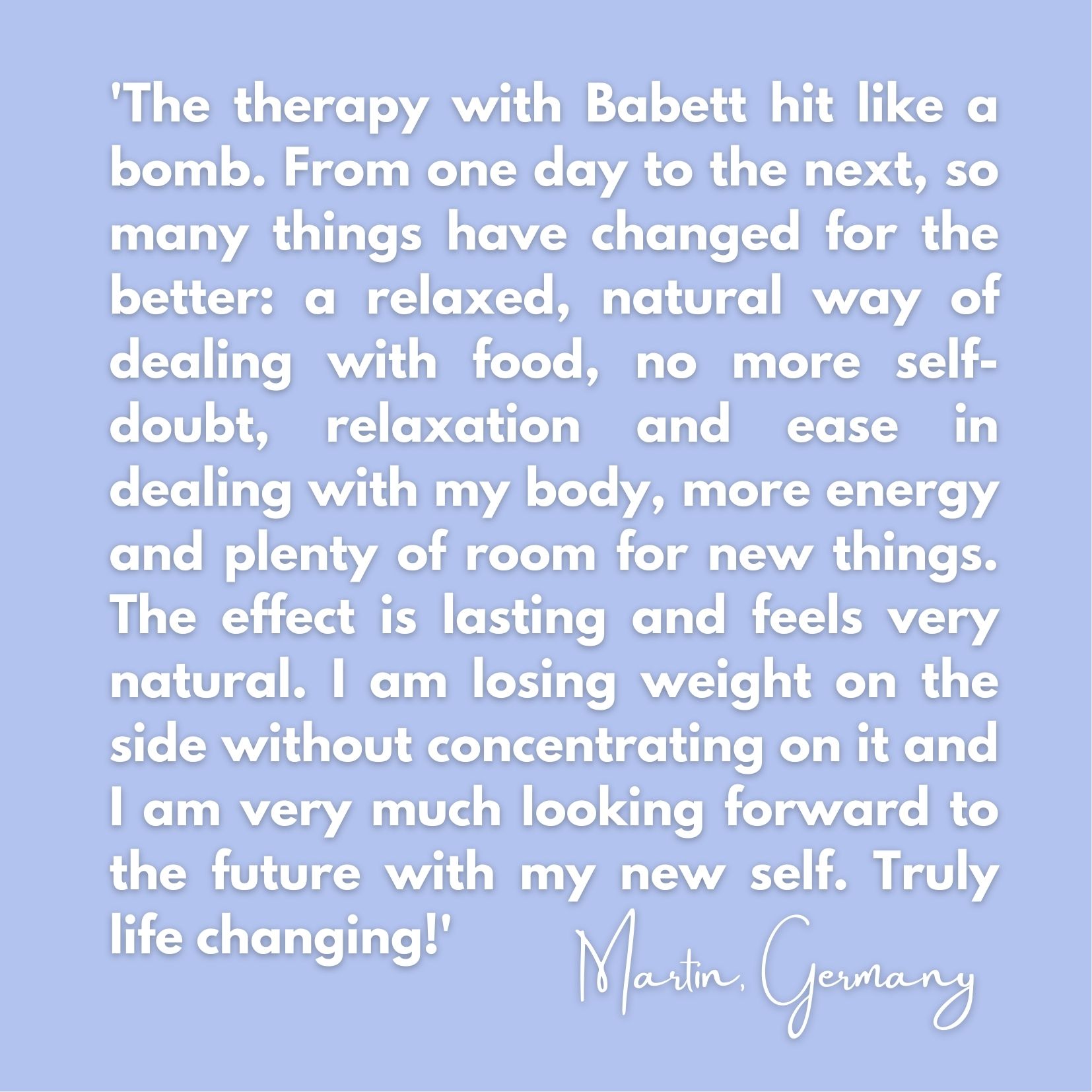 Testimonial for RTT Therapy for successful and easy weight loss: 'The therapy with Babett hit like a bomb. From one day to the next, so many things have changed for the better: a relaxed, natural way of dealing with food, no more self-doubt, relaxation and ease in dealing with my body, more energy and plenty of room for new things. The effect is lasting and feels very natural. I am losing weight on the side without concentrating on it and I am very much looking forward to the future with my new self. Truly life changing!'